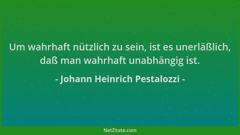 Johann Heinrich Pestalozzi - Um wahrhaft nützlich zu sein, ist es unerläßlich, daß man wahrhaft unabhängig ist....