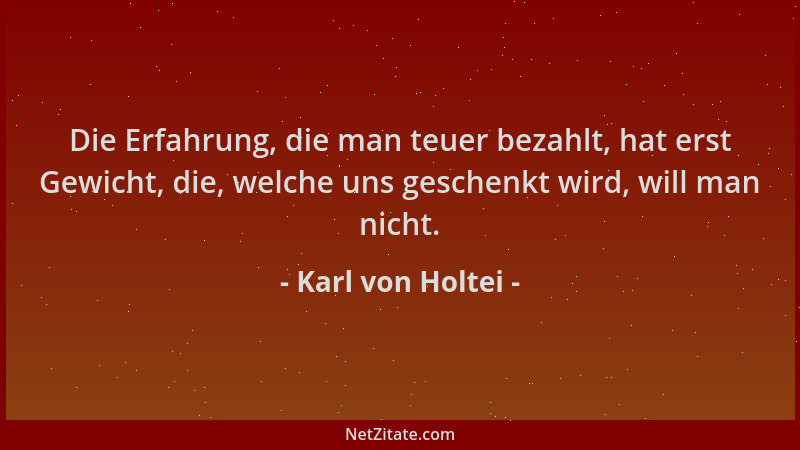 Karl von Holtei - Die Erfahrung, die man teuer bezahlt, hat erst Gewicht, die, welche uns geschenkt wird, will man nicht....