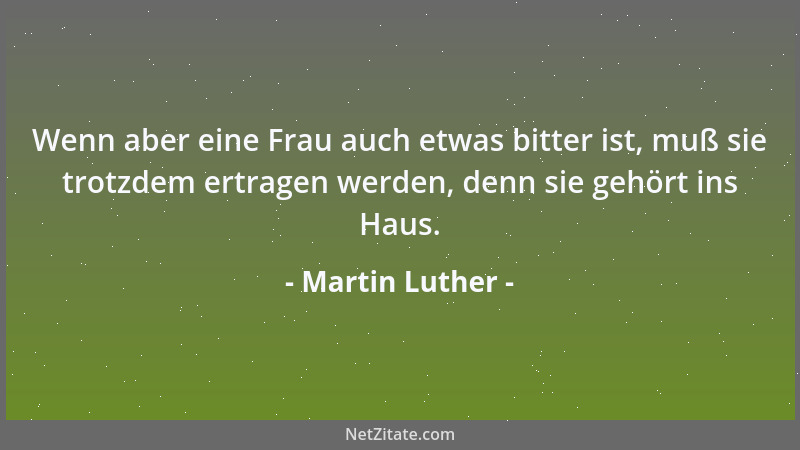 Martin Luther - Wenn aber eine Frau auch etwas bitter ist, muß sie trotzdem ertragen werden, denn sie gehört ins Haus....