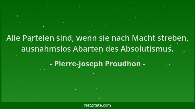 Pierre-Joseph Proudhon - Alle Parteien sind, wenn sie nach Macht streben, ausnahmslos Abarten des Absolutismus....