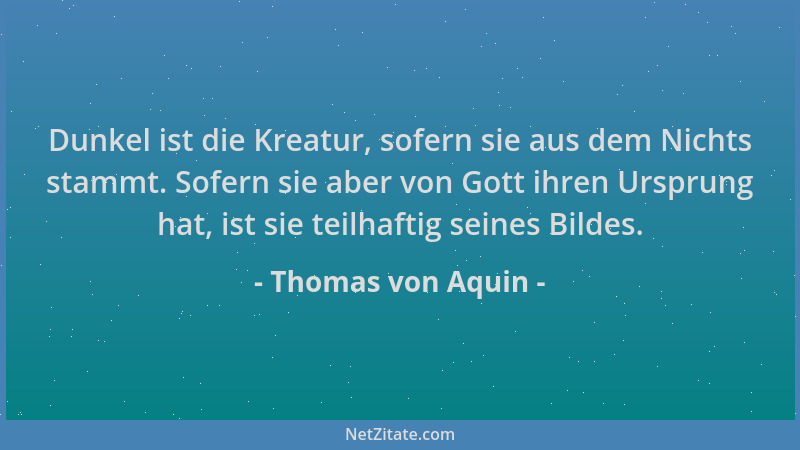 Thomas von Aquin - Dunkel ist die Kreatur, sofern sie aus dem Nichts stammt. Sofern sie aber von Gott ihren Ursprung hat, i...