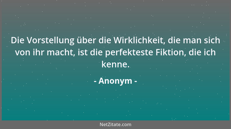 Anonym - Die Vorstellung über die Wirklichkeit, die man sich von ihr macht, ist die perfekteste Fiktion, die ich kenne....