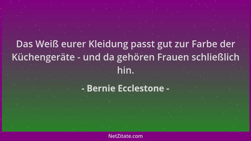 Bernie Ecclestone - Das Weiß eurer Kleidung passt gut zur Farbe der Küchengeräte - und da gehören Frauen schließlich hin....