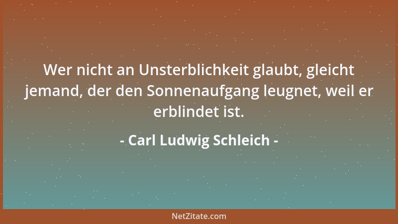 Carl Ludwig Schleich - Wer nicht an Unsterblichkeit glaubt, gleicht jemand, der den Sonnenaufgang leugnet, weil er erblinde...