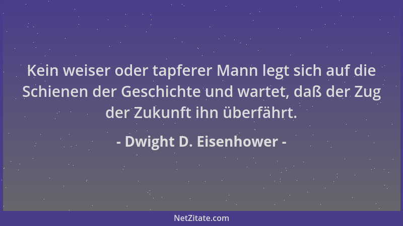 Dwight D. Eisenhower - Kein weiser oder tapferer Mann legt sich auf die Schienen der Geschichte und wartet, daß der Zug der...