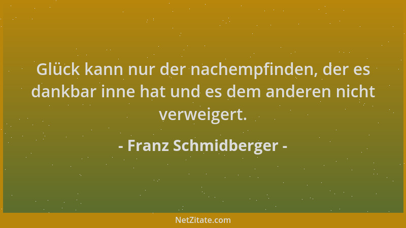Franz Schmidberger - Glück kann nur der nachempfinden, der es dankbar inne hat und es dem anderen nicht verweigert....