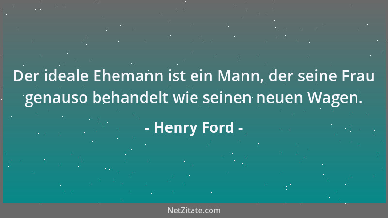 Henry Ford - Der ideale Ehemann ist ein Mann, der seine Frau genauso behandelt wie seinen neuen Wagen....