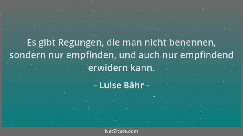 Luise Bähr - Es gibt Regungen, die man nicht benennen, sondern nur empfinden, und auch nur empfindend erwidern kann....