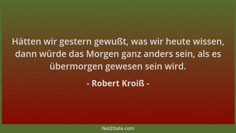 Robert Kroiß - Hätten wir gestern gewußt, was wir heute wissen, dann würde das Morgen ganz anders sein, als es übermorgen g...