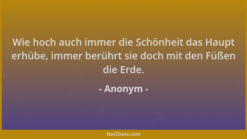 Anonym - Wie hoch auch immer die Schönheit das Haupt erhübe, immer berührt sie doch mit den Füßen die Erde....