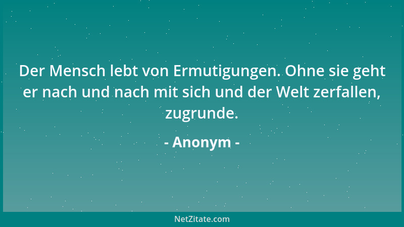 Anonym - Der Mensch lebt von Ermutigungen. Ohne sie geht er nach und nach mit sich und der Welt zerfallen, zugrunde....