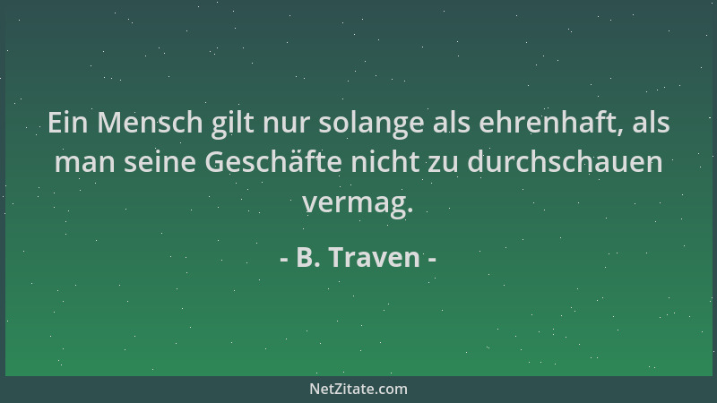 B. Traven - Ein Mensch gilt nur solange als ehrenhaft, als man seine Geschäfte nicht zu durchschauen vermag....