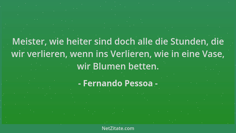 Fernando Pessoa - Meister, wie heiter sind doch alle die Stunden, die wir verlieren, wenn ins Verlieren, wie in eine Vase,...
