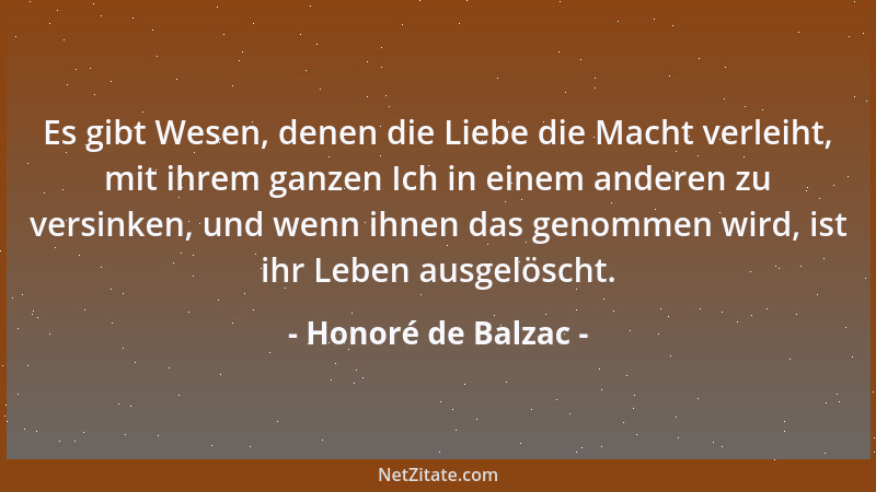 Honoré de Balzac - Es gibt Wesen, denen die Liebe die Macht verleiht, mit ihrem ganzen Ich in einem anderen zu versinken, u...