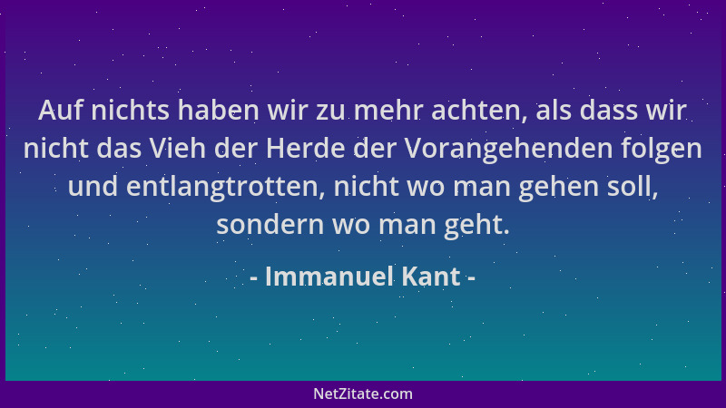 Immanuel Kant - Auf nichts haben wir zu mehr achten, als dass wir nicht das Vieh der Herde der Vorangehenden folgen und ent...