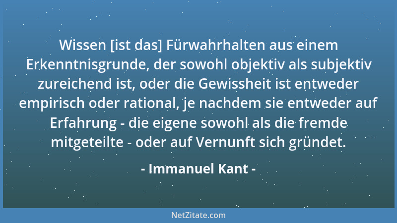 Immanuel Kant - Wissen [ist das] Fürwahrhalten aus einem Erkenntnisgrunde, der sowohl objektiv als subjektiv zureichend ist...