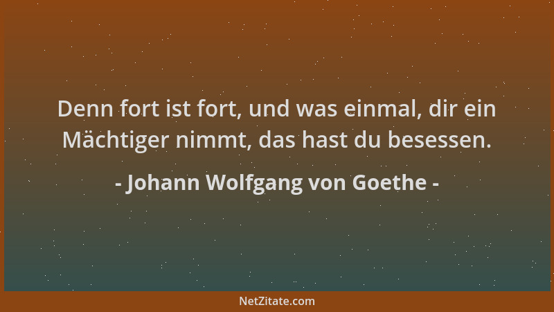 Johann Wolfgang von Goethe - Denn fort ist fort, und was einmal, dir ein Mächtiger nimmt, das hast du besessen....