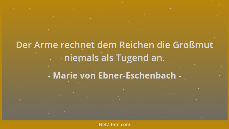 Marie von Ebner-Eschenbach - Der Arme rechnet dem Reichen die Großmut niemals als Tugend an....