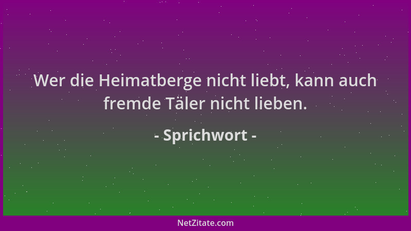 Sprichwort - Wer die Heimatberge nicht liebt, kann auch fremde Täler nicht lieben....