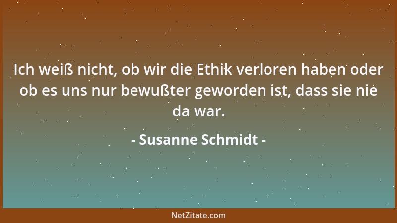 Susanne Schmidt - Ich weiß nicht, ob wir die Ethik verloren haben oder ob es uns nur bewußter geworden ist, dass sie nie da...