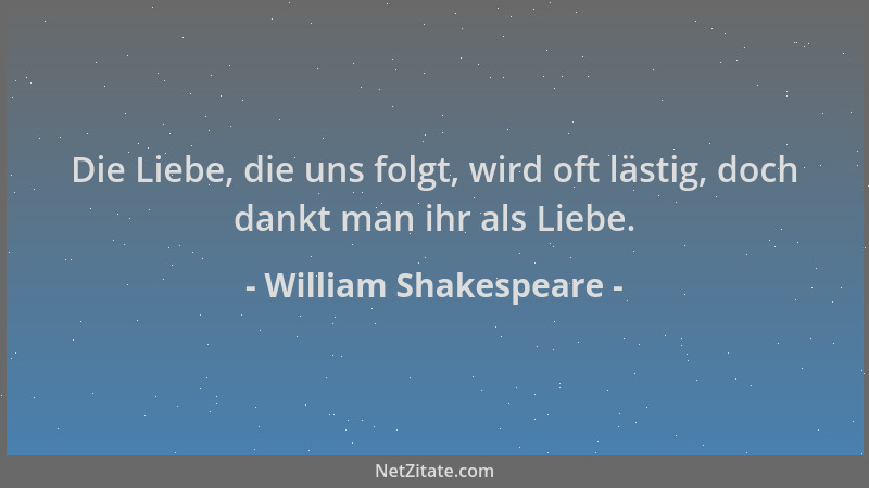 William Shakespeare - Die Liebe, die uns folgt, wird oft lästig, doch dankt man ihr als Liebe....