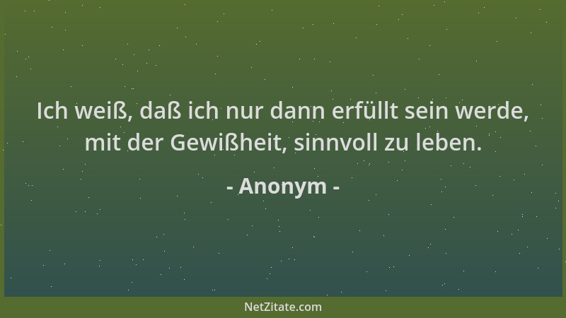 Anonym - Ich weiß, daß ich nur dann erfüllt sein werde, mit der Gewißheit, sinnvoll zu leben....