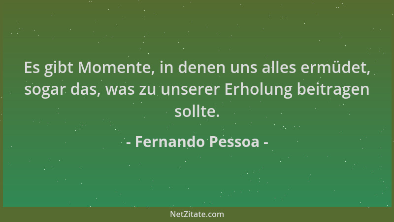 Fernando Pessoa - Es gibt Momente, in denen uns alles ermüdet, sogar das, was zu unserer Erholung beitragen sollte....