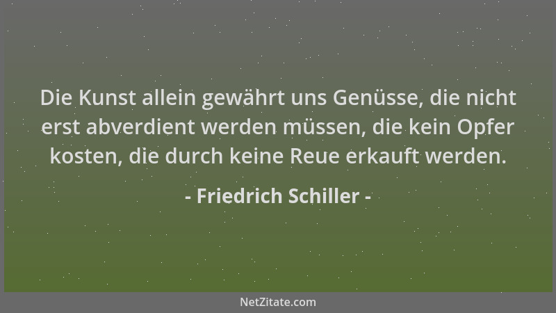 Friedrich Schiller - Die Kunst allein gewährt uns Genüsse, die nicht erst abverdient werden müssen, die kein Opfer kosten,...