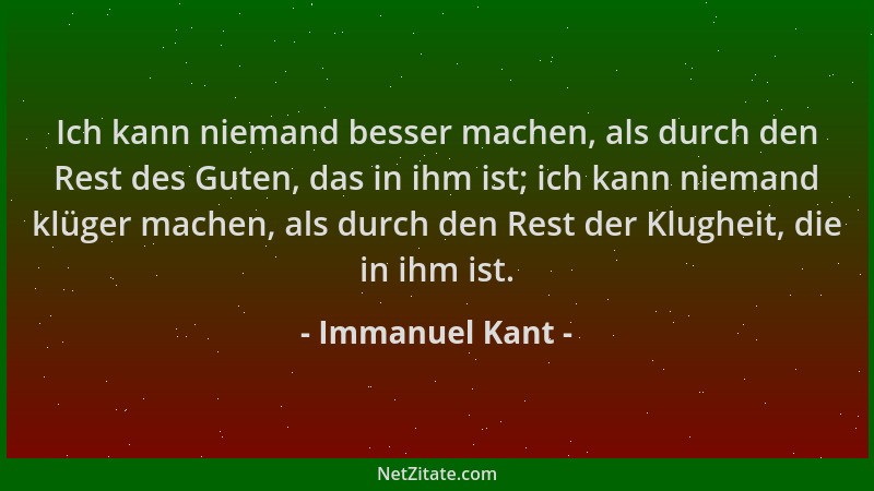 Immanuel Kant - Ich kann niemand besser machen, als durch den Rest des Guten, das in ihm ist; ich kann niemand klüger mache...