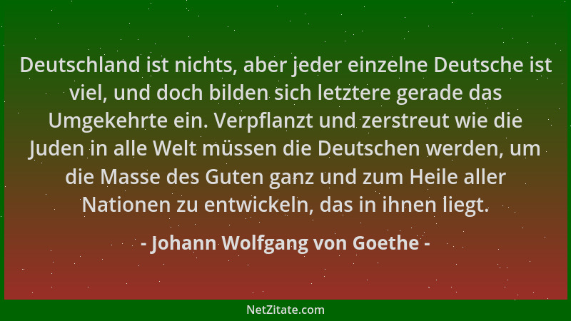 Johann Wolfgang von Goethe - Deutschland ist nichts, aber jeder einzelne Deutsche ist viel, und doch bilden sich letztere g...