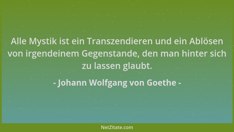 Johann Wolfgang von Goethe - Alle Mystik ist ein Transzendieren und ein Ablösen von irgendeinem Gegenstande, den man hinter...