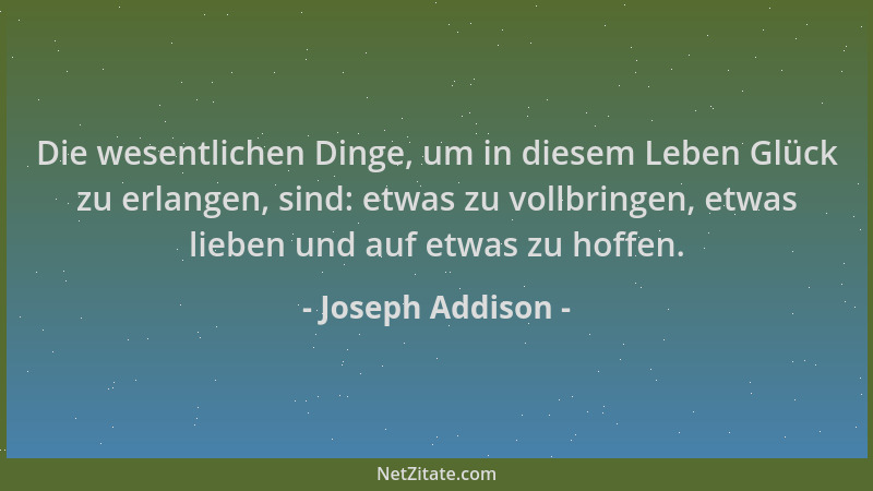Joseph Addison - Die wesentlichen Dinge, um in diesem Leben Glück zu erlangen, sind: etwas zu vollbringen, etwas lieben und...