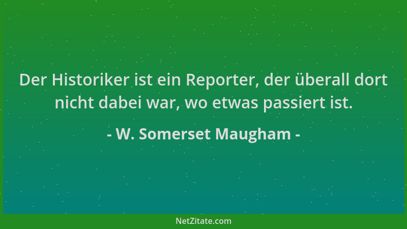 W. Somerset Maugham - Der Historiker ist ein Reporter, der überall dort nicht dabei war, wo etwas passiert ist....