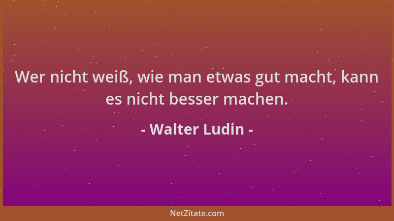 Walter Ludin - Wer nicht weiß, wie man etwas gut macht, kann es nicht besser machen....