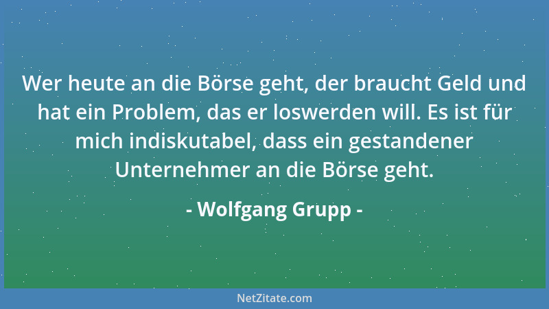 Wolfgang Grupp - Wer heute an die Börse geht, der braucht Geld und hat ein Problem, das er loswerden will. Es ist für mich...