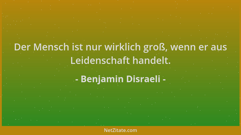 Benjamin Disraeli - Der Mensch ist nur wirklich groß, wenn er aus Leidenschaft handelt....