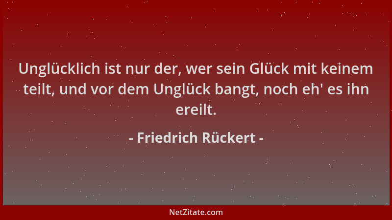 Friedrich Rückert - Unglücklich ist nur der, wer sein Glück mit keinem teilt, und vor dem Unglück bangt, noch eh ' es ihn er...