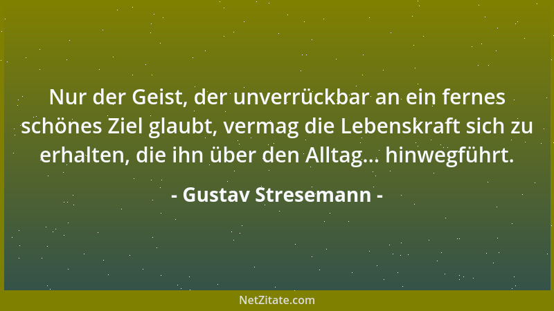 Gustav Stresemann - Nur der Geist, der unverrückbar an ein fernes schönes Ziel glaubt, vermag die Lebenskraft sich zu erhal...