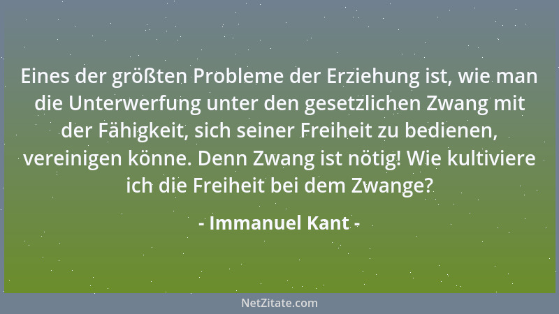 Immanuel Kant - Eines der größten Probleme der Erziehung ist, wie man die Unterwerfung unter den gesetzlichen Zwang mit der...