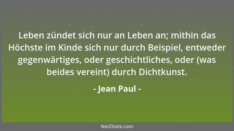 Jean Paul - Leben zündet sich nur an Leben an; mithin das Höchste im Kinde sich nur durch Beispiel, entweder gegenwärtiges,...