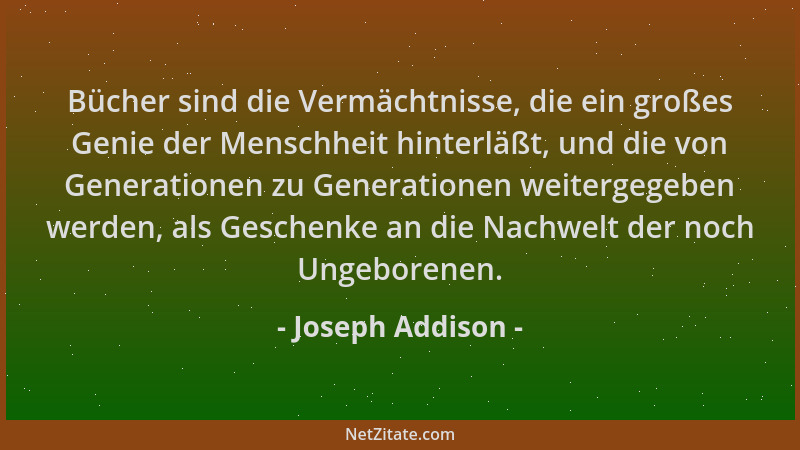 Joseph Addison - Bücher sind die Vermächtnisse, die ein großes Genie der Menschheit hinterläßt, und die von Generationen zu...