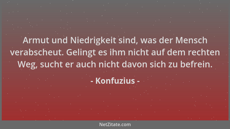 Konfuzius - Armut und Niedrigkeit sind, was der Mensch verabscheut. Gelingt es ihm nicht auf dem rechten Weg, sucht er auch...