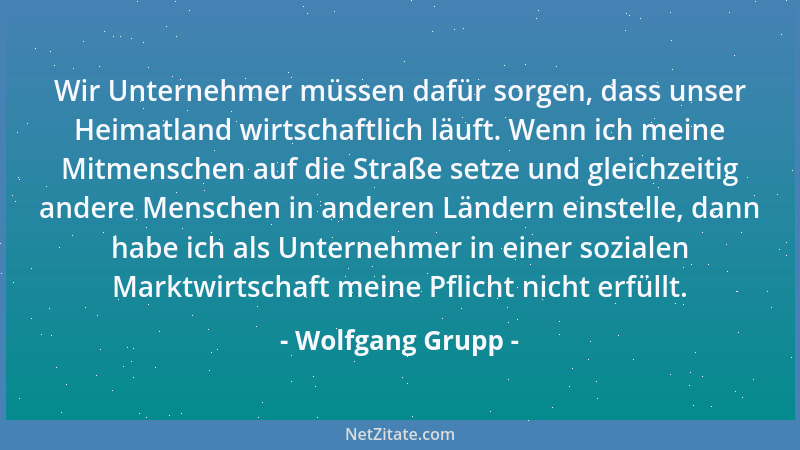 Wolfgang Grupp - Wir Unternehmer müssen dafür sorgen, dass unser Heimatland wirtschaftlich läuft. Wenn ich meine Mitmensche...