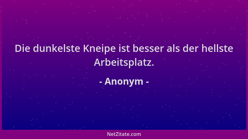 Anonym - Die dunkelste Kneipe ist besser als der hellste Arbeitsplatz....