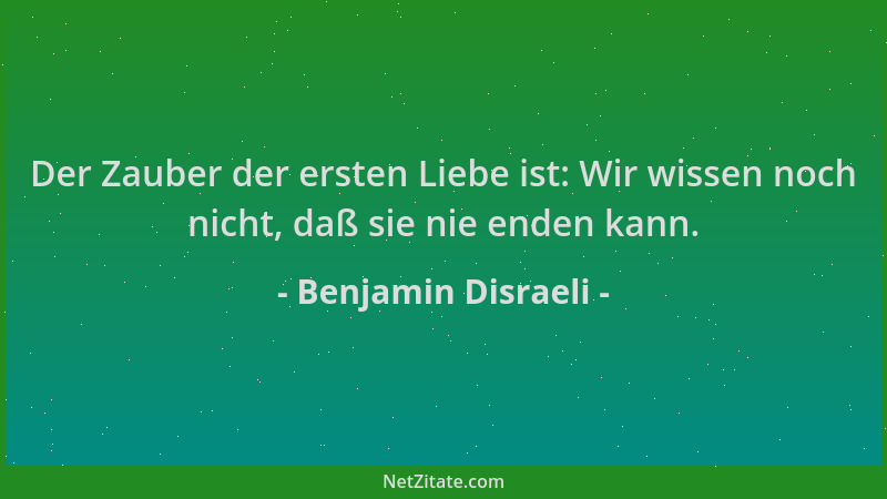 Benjamin Disraeli - Der Zauber der ersten Liebe ist: Wir wissen noch nicht, daß sie nie enden kann....