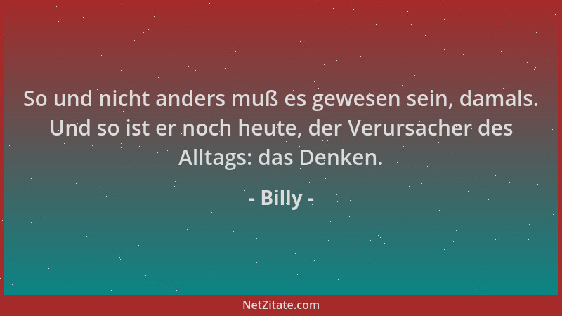 Billy - So und nicht anders muß es gewesen sein, damals. Und so ist er noch heute, der Verursacher des Alltags: das Denken....
