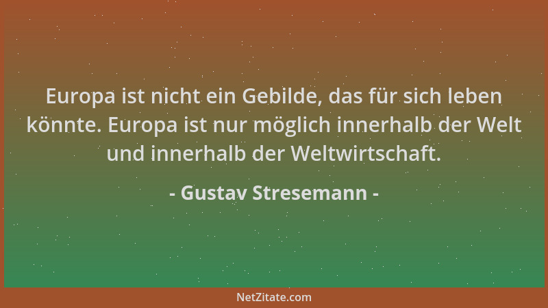 Gustav Stresemann - Europa ist nicht ein Gebilde, das für sich leben könnte. Europa ist nur möglich innerhalb der Welt und...