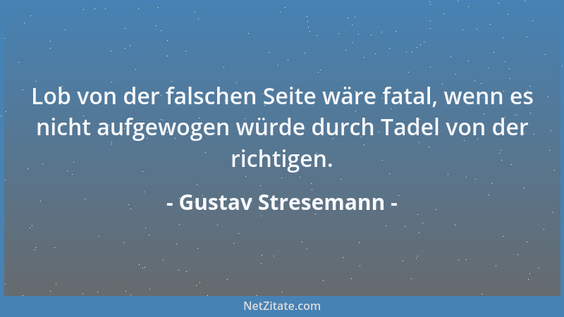Gustav Stresemann - Lob von der falschen Seite wäre fatal, wenn es nicht aufgewogen würde durch Tadel von der richtigen....