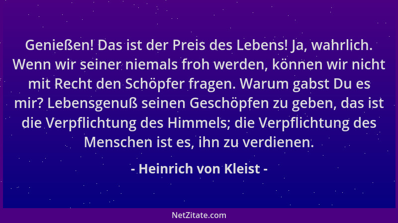 Heinrich von Kleist - Genießen! Das ist der Preis des Lebens! Ja, wahrlich. Wenn wir seiner niemals froh werden, können wir...