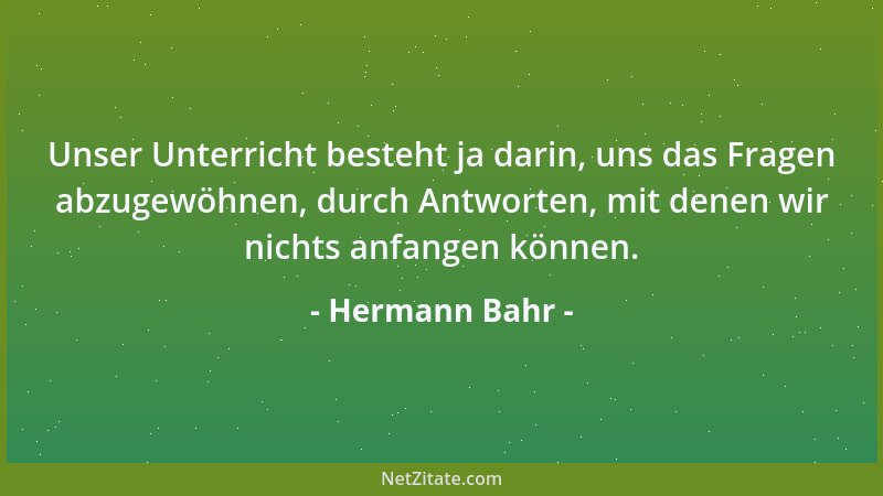 Hermann Bahr - Unser Unterricht besteht ja darin, uns das Fragen abzugewöhnen, durch Antworten, mit denen wir nichts anfang...